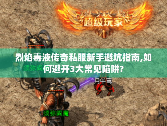 烈焰毒液传奇私服新手避坑指南,如何避开3大常见陷阱? 烈焰毒液传奇私服新手避坑指南,如何避开3大常见陷阱?