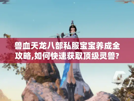 兽血天龙八部私服宝宝养成全攻略,如何快速获取顶级灵兽?