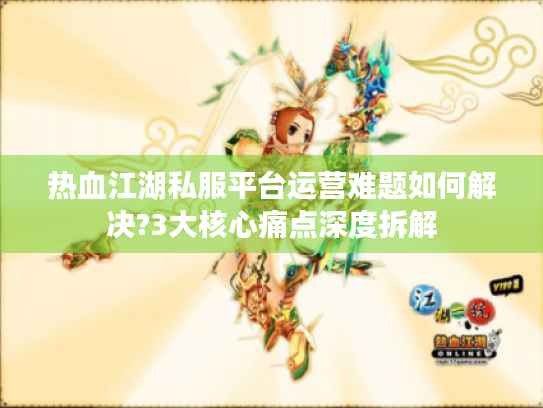 热血江湖私服平台运营难题如何解决?3大核心痛点深度拆解