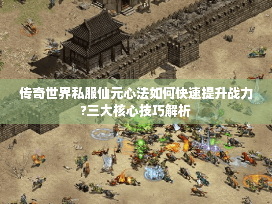 传奇世界私服仙元心法如何快速提升战力?三大核心技巧解析
