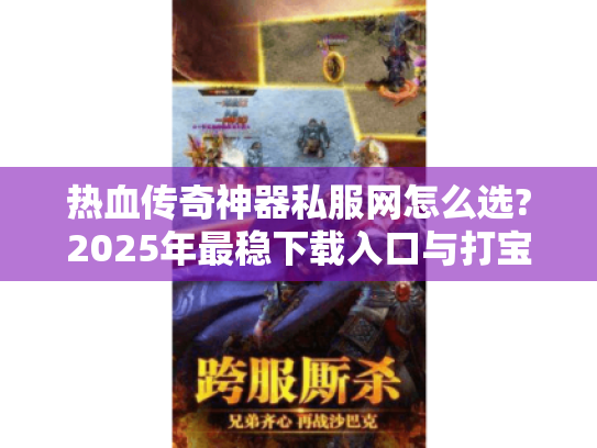 热血传奇神器私服网怎么选?2025年最稳下载入口与打宝攻略 热血传奇神器私服网怎么选?2025年最稳下载入口与打宝攻略