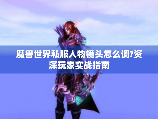 魔兽世界私服人物镜头怎么调?资深玩家实战指南