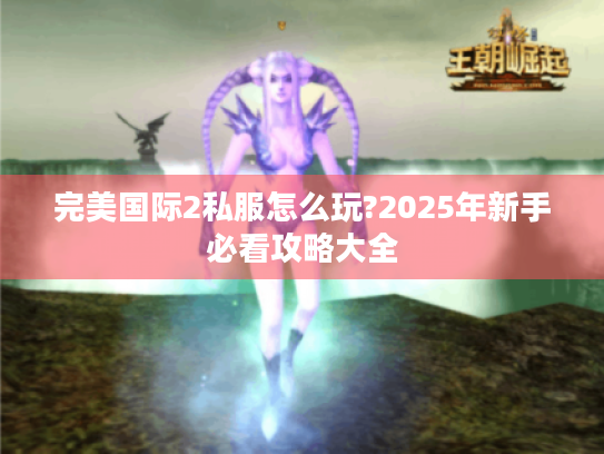 完美国际2私服怎么玩?2025年新手必看攻略大全 完美国际2私服怎么玩?2025年新手必看攻略大全