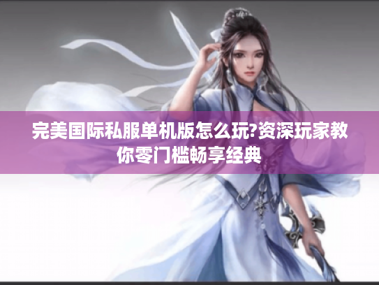 完美国际私服单机版怎么玩?资深玩家教你零门槛畅享经典