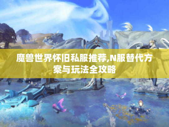 魔兽世界怀旧私服推荐,N服替代方案与玩法全攻略 魔兽世界怀旧私服推荐,N服替代方案与玩法全攻略