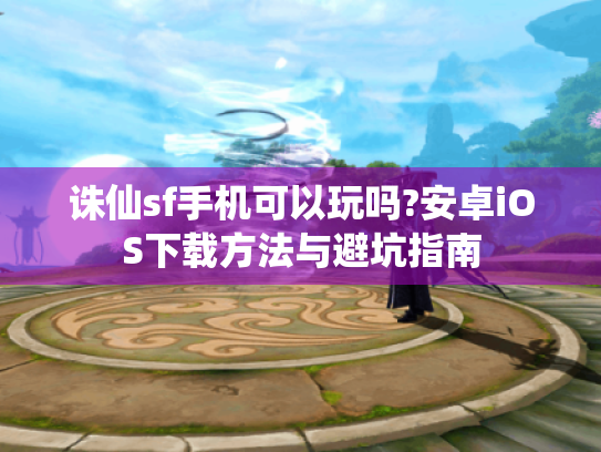 诛仙sf手机可以玩吗?安卓iOS下载方法与避坑指南 诛仙sf手机可以玩吗?安卓iOS下载方法与避坑指南