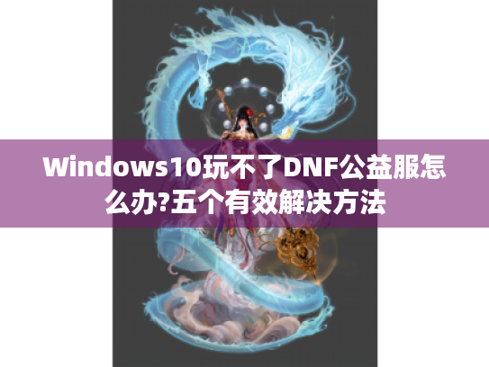 Windows10玩不了DNF公益服怎么办?五个有效解决方法 Windows10玩不了DNF公益服怎么办?五个有效解决方法