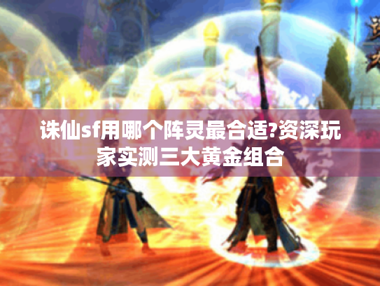 诛仙sf用哪个阵灵最合适?资深玩家实测三大黄金组合 诛仙sf用哪个阵灵最合适?资深玩家实测三大黄金组合