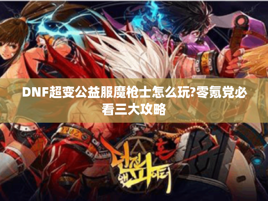 DNF超变公益服魔枪士怎么玩?零氪党必看三大攻略 DNF超变公益服魔枪士怎么玩?零氪党必看三大攻略