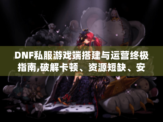 DNF私服游戏端搭建与运营终极指南,破解卡顿、资源短缺、安全防护难题 DNF私服游戏端搭建与运营终极指南,破解卡顿、资源短缺、安全防护难题