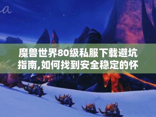 魔兽世界80级私服下载避坑指南,如何找到安全稳定的怀旧服