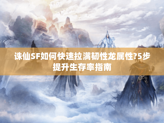 诛仙SF如何快速拉满韧性龙属性?5步提升生存率指南