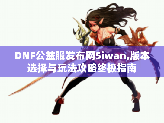 DNF公益服发布网5iwan,版本选择与玩法攻略终极指南 DNF公益服发布网5iwan,版本选择与玩法攻略终极指南