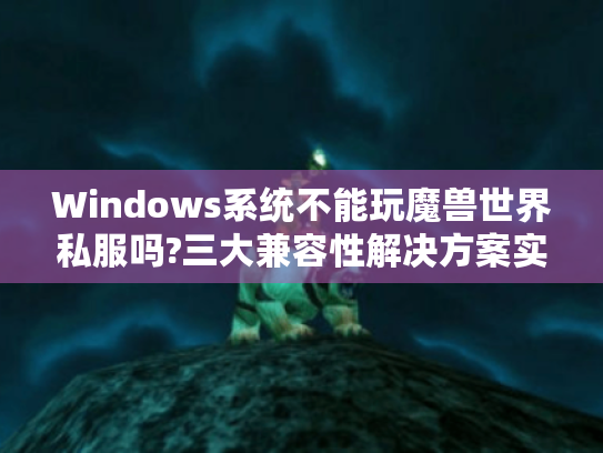 Windows系统不能玩魔兽世界私服吗?三大兼容性解决方案实测