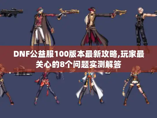 DNF公益服100版本最新攻略,玩家最关心的8个问题实测解答