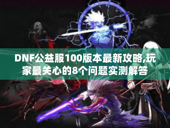 DNF公益服100版本最新攻略,玩家最关心的8个问题实测解答 DNF公益服100版本最新攻略,玩家最关心的8个问题实测解答