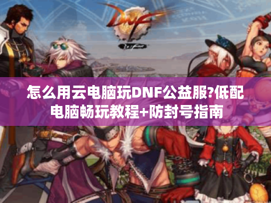 怎么用云电脑玩DNF公益服?低配电脑畅玩教程+防封号指南