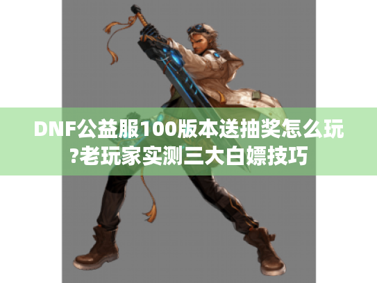 DNF公益服100版本送抽奖怎么玩?老玩家实测三大白嫖技巧
