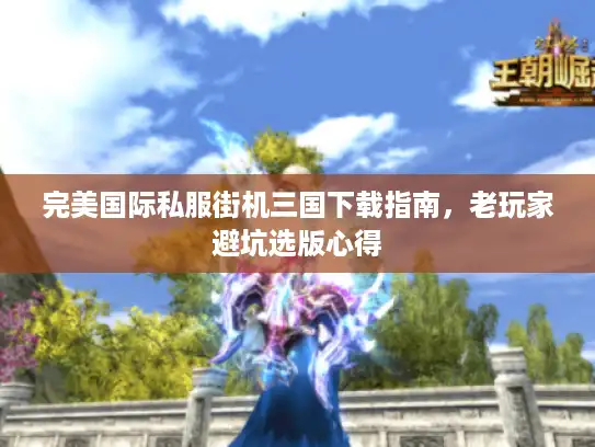 完美国际私服街机三国下载指南,老玩家避坑选版心得 完美国际私服街机三国下载指南,老玩家避坑选版心得