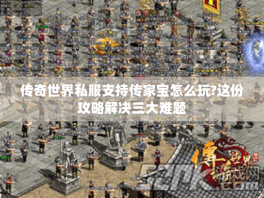 传奇世界私服支持传家宝怎么玩?这份攻略解决三大难题 传奇世界私服支持传家宝怎么玩?这份攻略解决三大难题