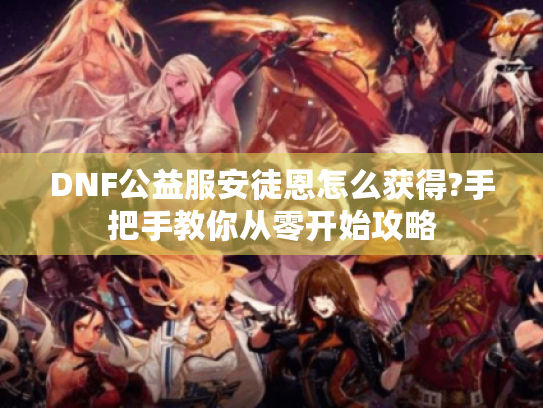 DNF公益服安徒恩怎么获得?手把手教你从零开始攻略 DNF公益服安徒恩怎么获得?手把手教你从零开始攻略