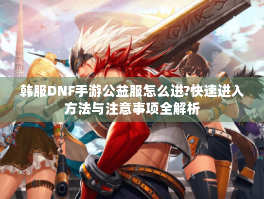 韩服DNF手游公益服怎么进?快速进入方法与注意事项全解析 韩服DNF手游公益服怎么进?快速进入方法与注意事项全解析