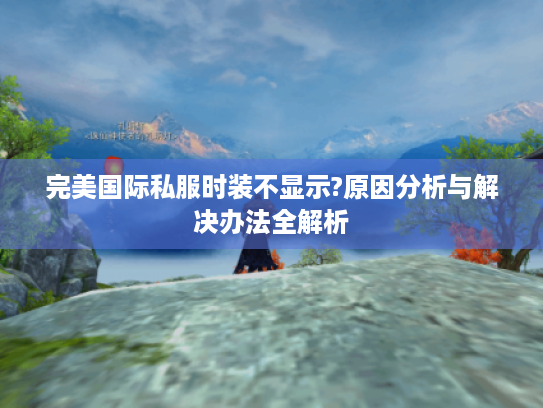 完美国际私服时装不显示?原因分析与解决办法全解析 完美国际私服时装不显示?原因分析与解决办法全解析
