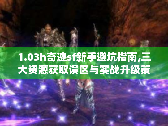 1.03h奇迹sf新手避坑指南,三大资源获取误区与实战升级策略 1.03h奇迹sf新手避坑指南,三大资源获取误区与实战升级策略