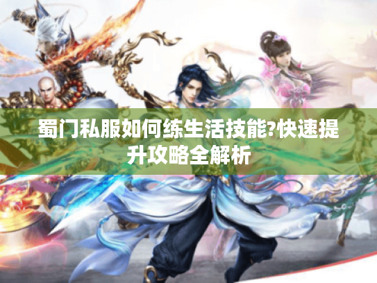 蜀门私服如何练生活技能?快速提升攻略全解析 蜀门私服如何练生活技能?快速提升攻略全解析