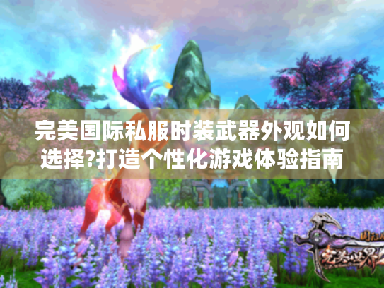 完美国际私服时装武器外观如何选择?打造个性化游戏体验指南