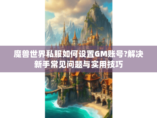 魔兽世界私服如何设置GM账号?解决新手常见问题与实用技巧