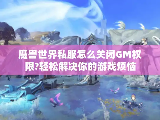 魔兽世界私服怎么关闭GM权限?轻松解决你的游戏烦恼