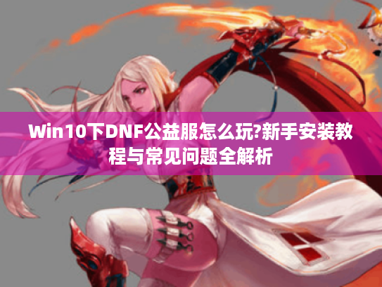 Win10下DNF公益服怎么玩?新手安装教程与常见问题全解析 Win10下DNF公益服怎么玩?新手安装教程与常见问题全解析