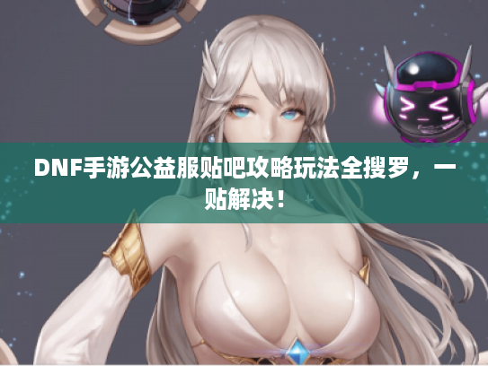 DNF手游公益服贴吧攻略玩法全搜罗，一贴解决！