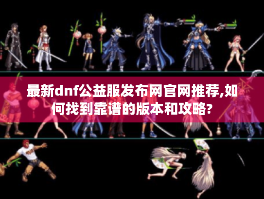 最新dnf公益服发布网官网推荐,如何找到靠谱的版本和攻略? 最新dnf公益服发布网官网推荐,如何找到靠谱的版本和攻略?