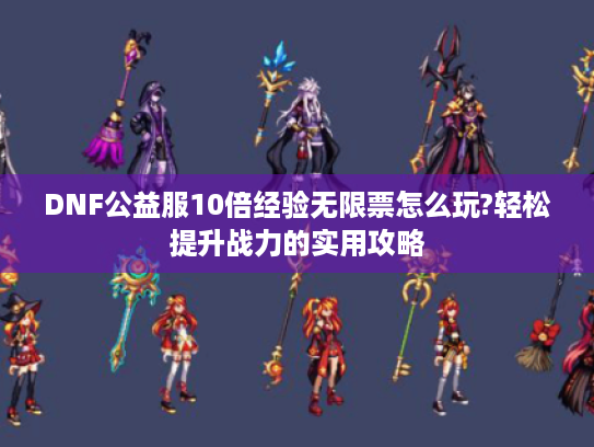 DNF公益服10倍经验无限票怎么玩?轻松提升战力的实用攻略 DNF公益服10倍经验无限票怎么玩?轻松提升战力的实用攻略