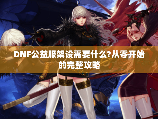 DNF公益服架设需要什么?从零开始的完整攻略 DNF公益服架设需要什么?从零开始的完整攻略