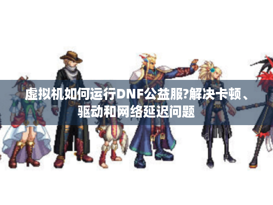虚拟机如何运行DNF公益服?解决卡顿、驱动和网络延迟问题 虚拟机如何运行DNF公益服?解决卡顿、驱动和网络延迟问题
