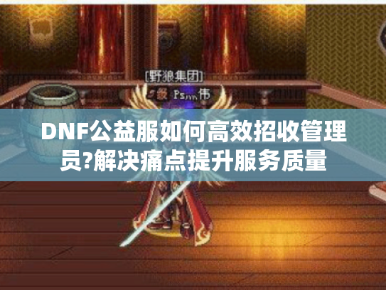 DNF公益服如何高效招收管理员?解决痛点提升服务质量 DNF公益服如何高效招收管理员?解决痛点提升服务质量