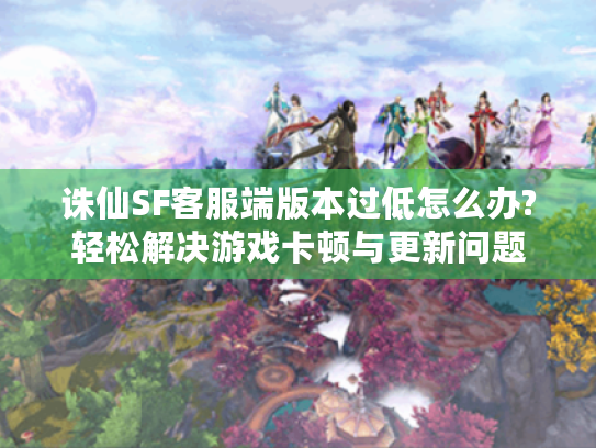 诛仙SF客服端版本过低怎么办?轻松解决游戏卡顿与更新问题 诛仙SF客服端版本过低怎么办?轻松解决游戏卡顿与更新问题