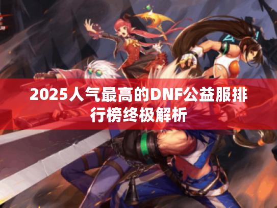 2025人气最高的DNF公益服排行榜终极解析 2025人气最高的DNF公益服排行榜终极解析