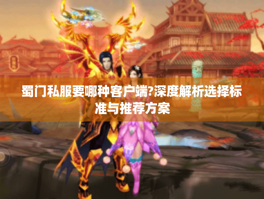 蜀门私服要哪种客户端?深度解析选择标准与推荐方案 蜀门私服要哪种客户端?深度解析选择标准与推荐方案