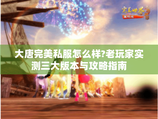 大唐完美私服怎么样?老玩家实测三大版本与攻略指南