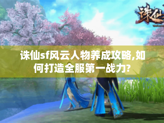 诛仙sf风云人物养成攻略,如何打造全服第一战力?