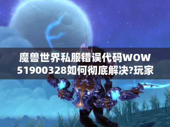 魔兽世界私服错误代码WOW51900328如何彻底解决?玩家自救指南