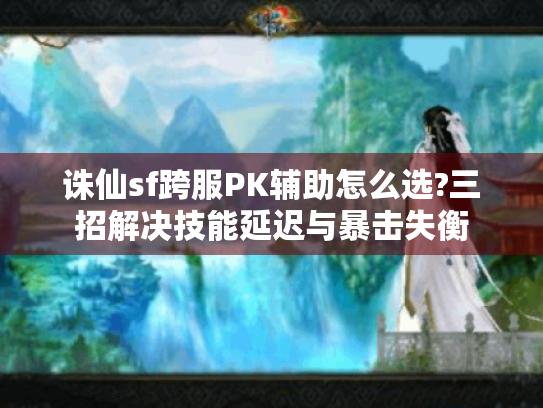 诛仙sf跨服PK辅助怎么选?三招解决技能延迟与暴击失衡 诛仙sf跨服PK辅助怎么选?三招解决技能延迟与暴击失衡