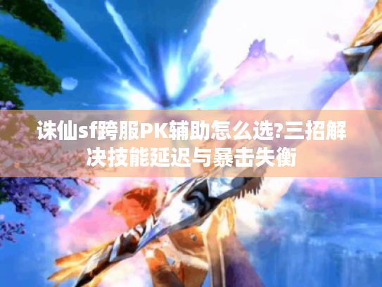 诛仙sf跨服PK辅助怎么选?三招解决技能延迟与暴击失衡 诛仙sf跨服PK辅助怎么选?三招解决技能延迟与暴击失衡