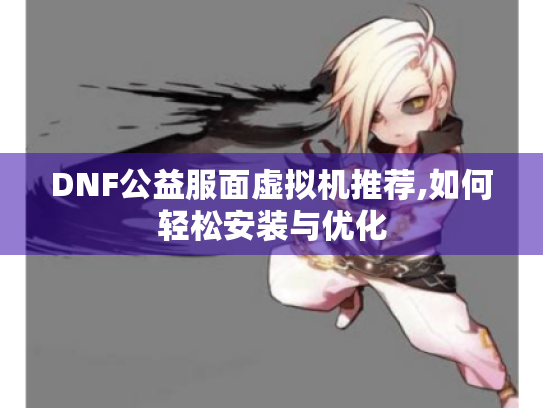 DNF公益服面虚拟机推荐,如何轻松安装与优化 DNF公益服面虚拟机推荐,如何轻松安装与优化