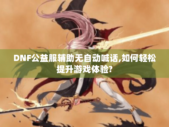 DNF公益服辅助无自动喊话,如何轻松提升游戏体验? DNF公益服辅助无自动喊话,如何轻松提升游戏体验?