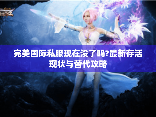完美国际私服现在没了吗?最新存活现状与替代攻略 完美国际私服现在没了吗?最新存活现状与替代攻略